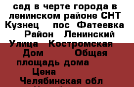  сад в черте города в ленинском районе СНТ Кузнец-2 (пос. Фатеевка ), › Район ­ Ленинский › Улица ­ Костромская › Дом ­ 125 › Общая площадь дома ­ 22 › Цена ­ 350 000 - Челябинская обл., Челябинск г. Недвижимость » Дома, коттеджи, дачи продажа   . Челябинская обл.